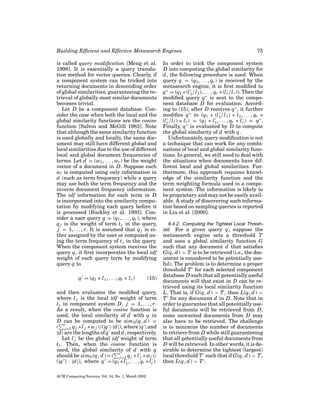 Building Efﬁcient and Effective Metasearch Engines
is called query modiﬁcation [Meng et al.
1998]. It is essentially a query translation method for vector queries. Clearly, if
a component system can be tricked into
returning documents in descending order
of global similarities, guaranteeing the retrieval of globally most similar documents
becomes trivial.
Let D be a component database. Consider the case when both the local and the
global similarity functions are the cosine
function [Salton and McGill 1983]. Note
that although the same similarity function
is used globally and locally, the same document may still have different global and
local similarities due to the use of different
local and global document frequencies of
terms. Let d = (w1 , . . . , wr ) be the weight
vector of a document in D. Suppose each
wi is computed using only information in
d (such as term frequency) while a query
may use both the term frequency and the
inverse document frequency information.
The idf information for each term in D
is incorporated into the similarity computation by modifying each query before it
is processed [Buckley et al. 1993]. Consider a user query q = (q1 , . . . , qr ), where
q j is the weight of term t j in the query,
j = 1, . . . , r. It is assumed that q j is either assigned by the user or computed using the term frequency of t j in the query.
When the component system receives the
query q, it ﬁrst incorporates the local idf
weight of each query term by modifying
query q to
q = (q1 ∗ l 1 , . . . , qr ∗ l r )

(15)

and then evaluates the modiﬁed query,
where l j is the local idf weight of term
t j in component system D, j = 1, . . . , r.
As a result, when the cosine function is
used, the local similarity of d with q in
D can be computed to be sim D (q, d ) =
( rj =1 q j ∗ l j ∗ w j )/(|q |·|d |), where |q | and
|d | are the lengths of q and d , respectively.
Let l j be the global idf weight of term
t j . Then, when the cosine function is
used, the global similarity of d with q
should be simG (q, d ) = ( rj =1 q j ∗ l j ∗ wj )/
(|q | · |d |), where q = (q1 ∗ l 1 , . . . , qr ∗ l r ).
ACM Computing Surveys, Vol. 34, No. 1, March 2002.

75

In order to trick the component system
D into computing the global similarity for
d , the following procedure is used. When
query q = (q1 , . . . , qr ) is received by the
metasearch engine, it is ﬁrst modiﬁed to
q ∗ = (q1 ∗ (l 1 /l 1 ), . . . , qr ∗ (l r /l r )). Then the
modiﬁed query q ∗ is sent to the component database D for evaluation. According to (15), after D receives q ∗ , it further
modiﬁes q ∗ to (q1 ∗ (l 1 /l 1 ) ∗ l 1 , . . . , qr ∗
(l r /l r ) ∗ l r ) = (q1 ∗ l 1 , . . . , qr ∗ l r ) = q .
Finally, q is evaluated by D to compute
the global similarity of d with q.
Unfortunately, query modiﬁcation is not
a technique that can work for any combinations of local and global similarity functions. In general, we still need to deal with
the situations when documents have different local and global similarities. Furthermore, this approach requires knowledge of the similarity function and the
term weighting formula used in a component system. The information is likely to
be proprietary and may not be easily available. A study of discovering such information based on sampling queries is reported
in Liu et al. [2000].
6.4.2. Computing the Tightest Local Threshold. For a given query q, suppose the

metasearch engine sets a threshold T
and uses a global similarity function G
such that any document d that satisﬁes
G(q, d ) > T is to be retrieved (i.e., the document is considered to be potentially useful). The problem is to determine a proper
threshold T for each selected component
database D such that all potentially useful
documents will that exist in D can be retrieved using its local similarity function
L. That is, if G(q, d ) > T , then L(q, d ) >
T for any document d in D. Note that in
order to guarantee that all potentially useful documents will be retrieved from D,
some unwanted documents from D may
also have to be retrieved. The challenge
is to minimize the number of documents
to retrieve from D while still guaranteeing
that all potentially useful documents from
D will be retrieved. In other words, it is desirable to determine the tightest (largest)
local threshold T such that if G(q, d ) > T ,
then L(q, d ) > T .

 