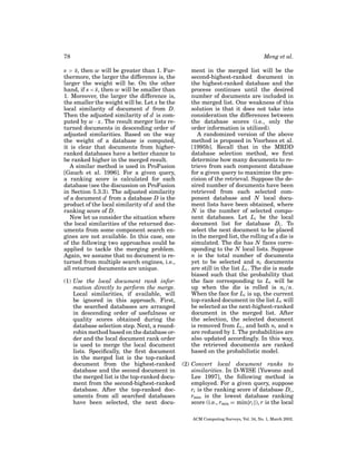 78
s > s, then w will be greater than 1. Fur¯
thermore, the larger the difference is, the
larger the weight will be. On the other
hand, if s < s, then w will be smaller than
¯
1. Moreover, the larger the difference is,
the smaller the weight will be. Let x be the
local similarity of document d from D.
Then the adjusted similarity of d is computed by w · x. The result merger lists returned documents in descending order of
adjusted similarities. Based on the way
the weight of a database is computed,
it is clear that documents from higherranked databases have a better chance to
be ranked higher in the merged result.
A similar method is used in ProFusion
[Gauch et al. 1996]. For a given query,
a ranking score is calculated for each
database (see the discussion on ProFusion
in Section 5.3.3). The adjusted similarity
of a document d from a database D is the
product of the local similarity of d and the
ranking score of D.
Now let us consider the situation where
the local similarities of the returned documents from some component search engines are not available. In this case, one
of the following two approaches could be
applied to tackle the merging problem.
Again, we assume that no document is returned from multiple search engines, i.e.,
all returned documents are unique.
(1) Use the local document rank information directly to perform the merge.
Local similarities, if available, will
be ignored in this approach. First,
the searched databases are arranged
in descending order of usefulness or
quality scores obtained during the
database selection step. Next, a roundrobin method based on the database order and the local document rank order
is used to merge the local document
lists. Speciﬁcally, the ﬁrst document
in the merged list is the top-ranked
document from the highest-ranked
database and the second document in
the merged list is the top-ranked document from the second-highest-ranked
database. After the top-ranked documents from all searched databases
have been selected, the next docu-

Meng et al.
ment in the merged list will be the
second-highest-ranked document in
the highest-ranked database and the
process continues until the desired
number of documents are included in
the merged list. One weakness of this
solution is that it does not take into
consideration the differences between
the database scores (i.e., only the
order information is utilized).
A randomized version of the above
method is proposed in Voorhees et al.
[1995b]. Recall that in the MRDD
database selection method, we ﬁrst
determine how many documents to retrieve from each component database
for a given query to maximize the precision of the retrieval. Suppose the desired number of documents have been
retrieved from each selected component database and N local document lists have been obtained, where
N is the number of selected component databases. Let Li be the local
document list for database Di . To
select the next document to be placed
in the merged list, the rolling of a die is
simulated. The die has N faces corresponding to the N local lists. Suppose
n is the total number of documents
yet to be selected and ni documents
are still in the list Li . The die is made
biased such that the probability that
the face corresponding to Li will be
up when the die is rolled is ni /n.
When the face for Li is up, the current
top-ranked document in the list Li will
be selected as the next-highest-ranked
document in the merged list. After
the selection, the selected document
is removed from Li , and both ni and n
are reduced by 1. The probabilities are
also updated accordingly. In this way,
the retrieved documents are ranked
based on the probabilistic model.
(2) Convert local document ranks to
similarities. In D-WISE [Yuwono and
Lee 1997], the following method is
employed. For a given query, suppose
ri is the ranking score of database Di ,
rmin is the lowest database ranking
score (i.e., rmin = min{ri }), r is the local
ACM Computing Surveys, Vol. 34, No. 1, March 2002.

 