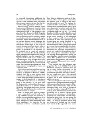 80
is returned. Sometimes, additional information associated with the document,
such as a short summary or the ﬁrst couple
of sentences, is also returned. But the document itself is typically not returned.
The document fetching method downloads returned documents from their local
servers and computes or estimates their
global similarities in the metasearch engine. Consider the case in which the global
similarity function is the cosine function
and the global document frequency of each
term is known to the metasearch engine
(note that if local databases have little or
no overlap, then the global document frequency of a term can be computed or approximated as the sum of the local document frequencies of the term). After a
document is downloaded, the term frequency of each term in the document can
be obtained. As a result, all statistics
needed to compute the global similarity
of the document will be available and the
global similarity can be computed. The
Inquirus metasearch engine ranks documents returned from different search engines based on analyzing the contents of
downloaded documents and a ranking formula that combines similarity and proximity matches is employed [Lawrence and
Lee Giles 1998].
A document-fetching-based method that
combines document selection and result
merging is reported in Yu et al. [1999b].
Suppose that the m most similar documents across all databases with respect to
a given query are desired for some positive
integer m. In Section 5.2.5, we introduced
a method to rank databases in descending
order of the similarity of the most similar document in each database for a given
query. Such a rank is an optimal rank for
retrieving the m most similar documents.
This rank can also be used to perform document selection as follows.
First, for some small positive integer
s (e.g., s can start from 2), each of the
s top ranked databases are searched to
obtain the actual global similarity of its
most similar document. This may require downloading some documents from
these databases. Let min sim be the
minimum of these s similarities. Next,

Meng et al.
from these s databases, retrieve all documents whose actual global similarities
are greater than or equal to the tentative threshold min sim. The tightest local threshold for each of these s databases
could be determined and used here. If m or
more documents have been retrieved, then
this process stops. Otherwise, the next top
ranked database (i.e., the (s + 1)th-ranked
database) will be considered and its most
similar document will be retrieved. The
actual global similarity of this document
is then compared with min sim and the
minimum of these two similarities will
be used as a new global threshold to retrieve all documents from these s + 1
databases whose actual global similarities
are greater than or equal to this threshold.
This process is repeated until m or more
documents are retrieved. Retrieved documents are ranked in descending order of
their actual global similarities. A potential problem with this approach is that the
same database may be searched multiple
times. This problem can be relieved to
some extent by retrieving and caching a
larger number of documents when searching a database.
This method has the following two
properties [Yu et al. 1999b]. First, if the
databases are ranked optimally, then all
the m most similar documents can be
retrieved while accessing at most one
unnecessary database, for any m. Second,
for any single-term query, the optimal
rank of databases can be achieved and, as
a result, the m most similar documents
will be retrieved.
Downloading documents and analyzing
them on the ﬂy can be an expensive undertaking, especially when the number of documents to be downloaded is large and the
documents have large sizes. A number of
remedies have been proposed. First, downloading from different local systems can
be carried out in parallel. Second, some
documents can be analyzed ﬁrst and displayed to the user so that further analysis can be done while the user reads the
initial results [Lawrence and Lee Giles
1998]. The initially displayed results may
not be correctly ranked and the overall
rank needs to be adjusted when more
ACM Computing Surveys, Vol. 34, No. 1, March 2002.

 