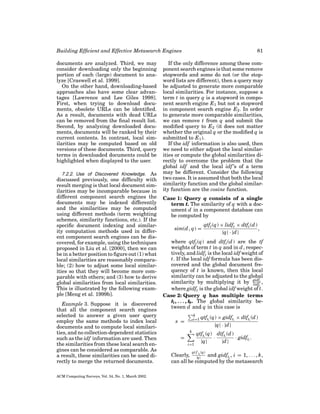 Building Efﬁcient and Effective Metasearch Engines
documents are analyzed. Third, we may
consider downloading only the beginning
portion of each (large) document to analyze [Craswell et al. 1999].
On the other hand, downloading-based
approaches also have some clear advantages [Lawrence and Lee Giles 1998].
First, when trying to download documents, obsolete URLs can be identiﬁed.
As a result, documents with dead URLs
can be removed from the ﬁnal result list.
Second, by analyzing downloaded documents, documents will be ranked by their
current contents. In contrast, local similarities may be computed based on old
versions of these documents. Third, query
terms in downloaded documents could be
highlighted when displayed to the user.
7.2.2. Use of Discovered Knowledge. As
discussed previously, one difﬁculty with
result merging is that local document similarities may be incomparable because in
different component search engines the
documents may be indexed differently
and the similarities may be computed
using different methods (term weighting
schemes, similarity functions, etc.). If the
speciﬁc document indexing and similarity computation methods used in different component search engines can be discovered, for example, using the techniques
proposed in Liu et al. [2000], then we can
be in a better position to ﬁgure out (1) what
local similarities are reasonably comparable; (2) how to adjust some local similarities so that they will become more comparable with others; and (3) how to derive
global similarities from local similarities.
This is illustrated by the following example [Meng et al. 1999b].

Example 3. Suppose it is discovered
that all the component search engines
selected to answer a given user query
employ the same methods to index local
documents and to compute local similarities, and no collection-dependent statistics
such as the idf information are used. Then
the similarities from these local search engines can be considered as comparable. As
a result, these similarities can be used directly to merge the returned documents.
ACM Computing Surveys, Vol. 34, No. 1, March 2002.

81

If the only difference among these component search engines is that some remove
stopwords and some do not (or the stopword lists are different), then a query may
be adjusted to generate more comparable
local similarities. For instance, suppose a
term t in query q is a stopword in component search engine E1 but not a stopword
in component search engine E2 . In order
to generate more comparable similarities,
we can remove t from q and submit the
modiﬁed query to E2 (it does not matter
whether the original q or the modiﬁed q is
submitted to E 1 ).
If the idf information is also used, then
we need to either adjust the local similarities or compute the global similarities directly to overcome the problem that the
global idf and the local idf ’s of a term
may be different. Consider the following
two cases. It is assumed that both the local
similarity function and the global similarity function are the cosine function.
Case 1: Query q consists of a single
term t. The similarity of q with a document d in a component database can
be computed by
sim(d , q) =

qtft (q) × lidft × dtft (d )
,
|q| · |d |

where qtft (q) and dtft (d ) are the tf
weights of term t in q and in d , respectively, and lidft is the local idf weight of
t. If the local idf formula has been discovered and the global document frequency of t is known, then this local
similarity can be adjusted to the global
similarity by multiplying it by gidft ,
lidft
where gidft is the global idf weight of t.
Case 2: Query q has multiple terms
t1 , . . . , tk. The global similarity between d and q in this case is
k
i=1

s =
k

=
i=1

qtfti (q) × gidfti × dtfti (d )
|q| · |d |

qtfti (q) dtfti (d )
·
· gidfti .
|q|
|d |

qt f (q)

ti
Clearly, |q| and gidfti , i = 1, . . . , k,
can all be computed by the metasearch

 
