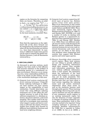 82

Meng et al.
engine as the formulas for computing
them are known. Therefore, in order
dtfti (d )
to ﬁnd s, we need to ﬁnd |d | , i =
dtfti (d )
1, . . . , k. To ﬁnd |d | for a given term
ti without downloading document d, we
can submit ti as a single-term query.
qtf (ti ) × lidfti × dtfti (d )
Let si = sim(d , ti ) = ti
|ti |·|d |
be the local similarity returned. Then
dtfti (d )
si × |ti |
=
|d |
qtfti (ti ) × lidfti

(16)

Note that the expression on the righthand side of the above formula can
be computed by the metasearch engine
when all the local formulas are known
(i.e., have been discovered). In summary, k additional single-term queries
can be used to compute the global similarities between q and all documents
retrieved by q.

8. NEW CHALLENGES

As discussed in previous sections, much
progress has been made to ﬁnd efﬁcient
and accurate solutions to the problem of
processing queries in a metasearch engine environment. However, as an emerging area, many outstanding problems remain to be solved. In this section, we list
a few worthwhile challenges in this area.
(1) Integrate local systems employing different indexing techniques. Using different indexing techniques in different local systems can have serious
impact on the compatibility of local
similarities. Careful observation can
reveal that using different indexing
techniques can in fact affect the estimation accuracy in each of the three
software components (i.e., database selection, document selection, and result
merging). New studies need to be carried out to investigate more precisely
what impact it poses and how to overcome or alleviate the impact. Previous
studies have largely been focused on
different local similarity functions and
local term weighting schemes.

(2) Integrate local systems supporting different types of queries (e.g., Boolean
queries versus vector space queries).
Most of our discussions in this article
are based on queries in the vector space
model [Salton and McGill 1983]. There
exist metasearch engines that use
Boolean queries [French et al. 1995; Li
and Danzig 1997; NCSTRL n.d.] and
a number of works on dealing with
Boolean queries in a metasearch engine have been reported [Gravano et al.
1994; Li and Danzig 1997; Sheldon
et al. 1994]. Since very different methods may be used to rank documents for
Boolean queries (traditional Boolean
retrieval systems do not even rank retrieved documents) and vector space
queries, we are likely to face many
new problems when integrating local
systems that support both Boolean
queries and vector space queries.
(3) Discover knowledge about component
search engines. Many local systems
are not willing to provide sufﬁcient
design and statistical information
about their systems. They consider
such information proprietary. However, without sufﬁcient information
about a local system, the estimation
about the usefulness of the local
system with respect to a given query
may not be made accurately. One
possible solution to this dilemma is to
develop tools that can learn about a
local system regarding the indexing
terms used and certain statistical
information about these terms as
well as the similarity function used
through probe queries. These learning
or knowledge discovering tools can be
used to facilitate not only the addition
of new component search engines to
an existing metasearch engine but
also the detection of major upgrades
or changes of existing component systems. Some preliminary work in this
area has started to be reported. Using
sampling technique to generate approximate database representatives
for CORI Net is reported in Callen
et al. [1999]. In Liu et al. [2000], a
ACM Computing Surveys, Vol. 34, No. 1, March 2002.

 