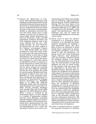 84
(7) Improve the effectiveness of metasearch. Most existing techniques rank
databases and documents based on the
similarities between the query and the
documents in each database. Similarities are computed based on the match
of terms in the query and documents.
Studies in information retrieval indicate that when queries have a large
number of terms, the correlation between highly similar documents and
relevant documents exists provided
appropriate similarity functions and
term weighting schemes, such as the
cosine function and the tfw ∗ idfw
weight formula, are used. However,
for queries that are short, typical in
the Internet environment [Jansen
et al. 1998; Kirsch 1998], the above
correlation is weak. The reason is that
for a long query, the terms in the query
provide context to each other to help
disambiguate the meanings of different terms. In a short query, the particular meaning of a term often cannot
be identiﬁed correctly. In summary, a
similar document to a short query may
not be useful to the user who submitted the query because the matching
terms may have different meanings.
Clearly, the same problem also exists
for search engines. Methods need to be
developed to address this issue. The
following are some promising ideas.
First, incorporate the importance of a
document as determined by linkages
between documents (e.g., PageRank
[Page et al. 1998] and authority
[Kleinberg 1998]) with the similarity
of the document with a query [Yu et al.
2001]. Second, associate databases
with concepts [Fan and Gauch 1999;
Ipeirotis et al. 2001; Meng et al. 2001].
When a query is received by the
metasearch engine, it is ﬁrst mapped
to a number of appropriate concepts
and then those databases associated
with the mapped concepts are used for
database selection. The concepts associated with a database/query are used
to provide some contexts for terms in
the database/query. As a result, the
meanings of terms can be more accu-

Meng et al.
rately determined. Third, user proﬁles
may be utilized to support personalized metasearch. Fourth, collaborative
ﬁltering (CF) has been shown to be
very effective for recommending useful
documents [Konstan et al. 1997] and
is employed by the DirectHit search
engine (www.directhit.com). The CF
technique may also be useful for
recommending databases to search for
a given query.
(8) Decide where to place the software
components of a metasearch engine.
In Section 3, we identiﬁed the major
software components for building a
good metasearch engine. One issue
that we have not discussed is where
should these components be placed.
An implicit assumption used in this
article is that all components are
placed at the site of the metasearch
engine. However, valid alternatives
exist. For example, instead of having
the database selector at the global
site, we could distribute it to all local
sites. The representative of each local
database can also be stored locally.
In this scenario, each user query will
be dispatched to all local sites for
database selection. Each site then estimates the usefulness of its database
with respect to the query to determine
whether its local search engine should
be invoked for the query. Although this
placement of the database selector will
incur a higher communication cost, it
also has some appealing advantages.
First, the estimation of database
usefulness can now be carried out in
parallel. Next, as database representatives are stored locally, the scalability
issue becomes much less signiﬁcant
than when centralized database selection is employed. Other components
such as the document selector may
also have alternative placements. We
need to investigate the pros and cons of
different placements of these software
components. New research issues may
arise from these investigations.
(9) Create a standard testbed to evaluate
the proposed techniques for database
ACM Computing Surveys, Vol. 34, No. 1, March 2002.

 