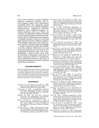 86

Meng et al.

three main problems, namely database
selection, document selection, and result merging, require more information/
knowledge about the component search
engines such as more detailed database
representatives, underlying similarity
functions, term weighting schemes, indexing methods, and so on. There are
currently no sufﬁciently efﬁcient methods
to ﬁnd such information without the cooperation of the underlying search engines.
A possible scenario is that we will need
good solutions based on different degrees
of knowledge about each local search engine, which we will then apply accordingly.
Another important issue is the scalability of the solutions. Ultimately, we need
to develop solutions that can scale in two
orthogonal dimensions: data and access.
Speciﬁcally, a good solution must scale
to thousands of databases, with many of
them containing millions of documents,
and to millions of accesses a day. None of
the proposed solutions has been evaluated
under these conditions.
ACKNOWLEDGMENTS
We are very grateful to the anonymous reviewers and
the editor, Michael Franklin, of the article for their
invaluable suggestions and constructive comments.
We also would like to thank Leslie Lander for reading
the manuscript and providing suggestions that have
improved the quality of the manuscript.

REFERENCES
ABDULLA, G., LIU, B., SAAD, R., AND FOX, E. 1997.
Characterizing World Wide Web queries. In
Technical report TR-97-04, Virginia Tech.
BAUMGARTEN, C. 1997. A probabilistic model for
distributed information retrieval. In Proceedings of the ACM SIGIR Conference (Philadelphia, PA, July 1997), 258–266.
BERGMAN, M. 2000. The deep Web: Surfacing
the hidden value. BrightPlanet, www.completeplanet.com/Tutorials/DeepWeb/index.asp.
BOYAN, J., FREITAG, D., AND JOACHIMS, T. 1996. A
machine learning architecture for optimizing
web search engines. In AAAI Workshop on
Internet-Based Information Systems (Portland,
OR, 1996).
BRIN, S. AND PAGE, L. 1998. The anatomy of a largescale hypertextual Web search engine. In Proceedings of the Seventh World Wide Web Conference (Brisbane, Australia, April 1998), 107–117.

BUCKLEY, C., SALTON, G., AND ALLAN, J. 1993. Automatic retrieval with locality information using
smart. In Proceedings of the First Text Retrieval
Conference, NIST Special Publication 500–207
(March), 59–72.
CALLAN, J. 2000. Distributed information retrieval. In Advances in Information Retrieval:
Recent Research from the Center for Intelligent
Information Retrieval, W. Bruce Croft, ed.
Kluwer Academic Publishers. 127–150.
CALLAN, J., CONNELL, M., AND DU, A. 1999. Automatic discovery of language models for text
databases. In Proceedings of the ACM SIGMOD
Conference (Philadelphia, PA, June 1999), 479–
490.
CALLAN, J., CROFT, B., AND HARDING, S. 1992. The
inquery retrieval system. In Proceedings of the
Third DEXA Conference (Valencia, Spain, 1992),
78–83.
CALLAN, J., LU, Z., AND CROFT, W. 1995. Searching
distributed collections with inference networks.
In Proceedings of the ACM SIGIR Conference
(Seattle, WA, July 1995), 21–28.
CHAKRABARTI, S., DOM, B., KUMAR, S., RAGHAVAN, P.,
RAJAGOPALAN, S., TOMKINS, A., GIBSON, D., AND
KLEINBERG, J. 1999. Mining the web’s link
structure. IEEE Comput. 32, 8 (Aug.), 60–67.
CHAKRAVARTHY, A. AND HAASE, K. 1995. Netserf: Using semantic knowledge to ﬁnd internet information archives. In Proceedings of the ACM SIGIR
Conference (Seattle, WA, July 1995), 4–11.
CHANG, C. AND GARCIA-MOLINA, H. 1999. Mind your
vocabulary: query mapping across heterogeneous information sources. In Proceedings of the
ACM SIGMOD Conference (Philadelphia, PA,
June 1999), 335–346.
CHANG, W., MURTHY, D., ZHANG, A., AND SYEDAMAHMOOD, T. 1998. Global integration of
visual databases. In Proceedings of the IEEE
International Conference on Data Engineering
(Orlando, FL, Feb. 1998), 542–549.
COTTRELL, G. AND BELEW, R. 1994. Automatic combination of multiple ranked retrieval systems.
In Proceedings of the ACM SIGIR Conference
(Dublin, Ireland, July 1994), 173–181.
CRASWELL, N., HAWKING, D., AND THISTLEWAITE, P.
1999. Merging results from isolated search engines. In Proceedings of the Tenth Australasian
Database Conference (Auckland, New Zealand,
Jan. 1999), 189–200.
CROFT, W. 2000. Combining approaches to information retrieval. In Advances in Information Retrieval: Recent Research from the Center for Intelligent Information Retrieval, W. Bruce Croft,
ed. Kluwer Academic Publishers. 1–36.
CUTLER, M., SHIH, Y., AND MENG, W. 1997. Using
the structures of html documents to improve
retrieval. In Proceedings of the USENIX Symposium on Internet Technologies and Systems
(Monterey, CA, Dec. 1997), 241–251.
DREILINGER, D. AND HOWE, A. 1997. Experiences
with selecting search engines using metasearch.

ACM Computing Surveys, Vol. 34, No. 1, March 2002.

 