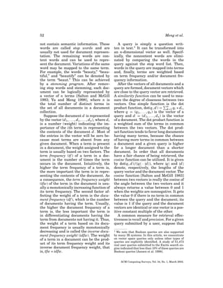52
not contain semantic information. These
words are called stop words and are
usually not used for document representation. The remaining words are content words and can be used to represent the document. Variations of the same
word may be mapped to the same term.
For example, the words “beauty,” “beautiful,” and “beautify” can be denoted by
the term “beaut.” This can be achieved
by a stemming program. After removing stop words and stemming, each document can be logically represented by
a vector of n terms [Salton and McGill
1983; Yu and Meng 1998], where n is
the total number of distinct terms in
the set of all documents in a document
collection.
Suppose the document d is represented
by the vector (d 1 , . . . , d i , . . . , d n ), where d i
is a number (weight) indicating the importance of the ith term in representing
the contents of the document d . Most of
the entries in the vector will be zero because most terms are absent from any
given document. When a term is present
in a document, the weight assigned to the
term is usually based on two factors. The
term frequency (tf ) of a term in a document is the number of times the term
occurs in the document. Intuitively, the
higher the term frequency of a term is,
the more important the term is in representing the contents of the document. As
a consequence, the term frequency weight
(tfw) of the term in the document is usually a monotonically increasing function of
its term frequency. The second factor affecting the weight of a term is the document frequency (df ), which is the number
of documents having the term. Usually,
the higher the document frequency of a
term is, the less important the term is
in differentiating documents having the
term from documents not having it. Thus,
the weight of a term based on its document frequency is usually monotonically
decreasing and is called the inverse document frequency weight (idfw). The weight
of a term in a document can be the product of its term frequency weight and its
inverse document frequency weight, that
is, tfw ∗ idfw.

Meng et al.
A query is simply a question written in text.1 It can be transformed into
an n-dimensional vector as well. Specifically, the noncontent words are eliminated by comparing the words in the
query against the stop word list. Then,
words in the query are mapped into terms
and, ﬁnally, terms are weighted based
on term frequency and/or document frequency information.
After the vectors of all documents and a
query are formed, document vectors which
are close to the query vector are retrieved.
A similarity function can be used to measure the degree of closeness between two
vectors. One simple function is the dot
product function, dot(q, d ) = n qi ∗ d i ,
k=1
where q = (q1 , . . . , qn ) is the vector of a
query and d = (d 1 , . . . , d n ) is the vector
of a document. The dot product function is
a weighted sum of the terms in common
between the two vectors. The dot product function tends to favor long documents
having many terms, because the chance
of having more terms in common between
a document and a given query is higher
for a longer document than a shorter
document. In order that all documents
have a fair chance of being retrieved, the
cosine function can be utilized. It is given
by dot(q, d )/(|q| · |d |), where |q| and |d |
denote, respectively, the lengths of the
query vector and the document vector. The
cosine function [Salton and McGill 1983]
between two vectors is really the cosine of
the angle between the two vectors and it
always returns a value between 0 and 1
when the weights are nonnegative. It gets
the value 0 if there is no term in common
between the query and the document; its
value is 1 if the query and the document
vectors are identical or one vector is a positive constant multiple of the other.
A common measure for retrieval effectiveness is recall and precision. For a given
query submitted by a user, suppose that
1

We note that Boolean queries are also supported
by many IR systems. In this article, we concentrate
on vector space queries only unless other types of
queries are explicitly identiﬁed. A study of 51,473
real user queries submitted to the Excite search engine indicated that less than 10% of these queries are
Boolean queries [Jansen et al. 1998].

ACM Computing Surveys, Vol. 34, No. 1, March 2002.

 