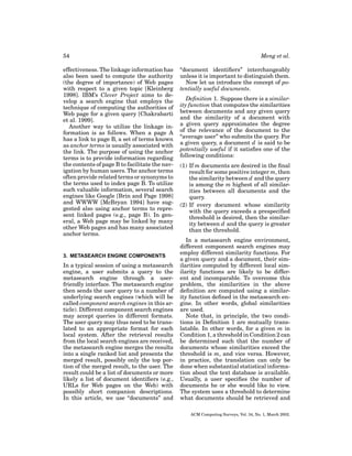 54
effectiveness. The linkage information has
also been used to compute the authority
(the degree of importance) of Web pages
with respect to a given topic [Kleinberg
1998]. IBM’s Clever Project aims to develop a search engine that employs the
technique of computing the authorities of
Web page for a given query [Chakrabarti
et al. 1999].
Another way to utilize the linkage information is as follows. When a page A
has a link to page B, a set of terms known
as anchor terms is usually associated with
the link. The purpose of using the anchor
terms is to provide information regarding
the contents of page B to facilitate the navigation by human users. The anchor terms
often provide related terms or synonyms to
the terms used to index page B. To utilize
such valuable information, several search
engines like Google [Brin and Page 1998]
and WWWW [McBryan 1994] have suggested also using anchor terms to represent linked pages (e.g., page B). In general, a Web page may be linked by many
other Web pages and has many associated
anchor terms.

3. METASEARCH ENGINE COMPONENTS

In a typical session of using a metasearch
engine, a user submits a query to the
metasearch engine through a userfriendly interface. The metasearch engine
then sends the user query to a number of
underlying search engines (which will be
called component search engines in this article). Different component search engines
may accept queries in different formats.
The user query may thus need to be translated to an appropriate format for each
local system. After the retrieval results
from the local search engines are received,
the metasearch engine merges the results
into a single ranked list and presents the
merged result, possibly only the top portion of the merged result, to the user. The
result could be a list of documents or more
likely a list of document identiﬁers (e.g.,
URLs for Web pages on the Web) with
possibly short companion descriptions.
In this article, we use “documents” and

Meng et al.
“document identiﬁers” interchangeably
unless it is important to distinguish them.
Now let us introduce the concept of potentially useful documents.
Deﬁnition 1. Suppose there is a similarity function that computes the similarities
between documents and any given query
and the similarity of a document with
a given query approximates the degree
of the relevance of the document to the
“average user” who submits the query. For
a given query, a document d is said to be
potentially useful if it satisﬁes one of the
following conditions:
(1) If m documents are desired in the ﬁnal
result for some positive integer m, then
the similarity between d and the query
is among the m highest of all similarities between all documents and the
query.
(2) If every document whose similarity
with the query exceeds a prespeciﬁed
threshold is desired, then the similarity between d and the query is greater
than the threshold.
In a metasearch engine environment,
different component search engines may
employ different similarity functions. For
a given query and a document, their similarities computed by different local similarity functions are likely to be different and incomparable. To overcome this
problem, the similarities in the above
deﬁnition are computed using a similarity function deﬁned in the metasearch engine. In other words, global similarities
are used.
Note that, in principle, the two conditions in Deﬁnition 1 are mutually translatable. In other words, for a given m in
Condition 1, a threshold in Condition 2 can
be determined such that the number of
documents whose similarities exceed the
threshold is m, and vice versa. However,
in practice, the translation can only be
done when substantial statistical information about the text database is available.
Usually, a user speciﬁes the number of
documents he or she would like to view.
The system uses a threshold to determine
what documents should be retrieved and
ACM Computing Surveys, Vol. 34, No. 1, March 2002.

 