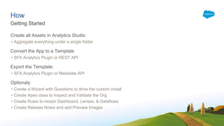 How
Create all Assets in Analytics Studio
• Aggregate everything under a single folder
Convert the App to a Template
• SFX Analytics Plugin or REST API
Export the Template
• SFX Analytics Plugin or Metadata API
Optionaly
• Create a Wizard with Questions to drive the custom install
• Create Apex class to inspect and Validate the Org
• Create Rules to morph Dashboard, Lenses, & Dataflows
• Create Release Notes and add Preview Images
Getting Started
 