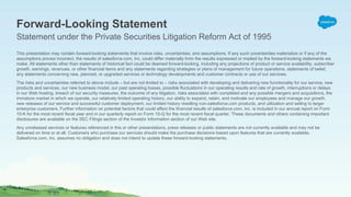 This presentation may contain forward-looking statements that involve risks, uncertainties, and assumptions. If any such uncertainties materialize or if any of the
assumptions proves incorrect, the results of salesforce.com, inc. could differ materially from the results expressed or implied by the forward-looking statements we
make. All statements other than statements of historical fact could be deemed forward-looking, including any projections of product or service availability, subscriber
growth, earnings, revenues, or other financial items and any statements regarding strategies or plans of management for future operations, statements of belief,
any statements concerning new, planned, or upgraded services or technology developments and customer contracts or use of our services.
The risks and uncertainties referred to above include – but are not limited to – risks associated with developing and delivering new functionality for our service, new
products and services, our new business model, our past operating losses, possible fluctuations in our operating results and rate of growth, interruptions or delays
in our Web hosting, breach of our security measures, the outcome of any litigation, risks associated with completed and any possible mergers and acquisitions, the
immature market in which we operate, our relatively limited operating history, our ability to expand, retain, and motivate our employees and manage our growth,
new releases of our service and successful customer deployment, our limited history reselling non-salesforce.com products, and utilization and selling to larger
enterprise customers. Further information on potential factors that could affect the financial results of salesforce.com, inc. is included in our annual report on Form
10-K for the most recent fiscal year and in our quarterly report on Form 10-Q for the most recent fiscal quarter. These documents and others containing important
disclosures are available on the SEC Filings section of the Investor Information section of our Web site.
Any unreleased services or features referenced in this or other presentations, press releases or public statements are not currently available and may not be
delivered on time or at all. Customers who purchase our services should make the purchase decisions based upon features that are currently available.
Salesforce.com, inc. assumes no obligation and does not intend to update these forward-looking statements.
Forward-Looking Statement
Statement under the Private Securities Litigation Reform Act of 1995
 