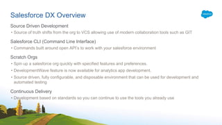 Salesforce DX Overview
Source Driven Development
• Source of truth shifts from the org to VCS allowing use of modern collaboration tools such as GIT
Salesforce CLI (Command Line Interface)
• Commands built around open API’s to work with your salesforce environment
Scratch Orgs
• Spin up a salesforce org quickly with specified features and preferences.
• DevelopmentWave feature is now available for analytics app development.
• Source driven, fully configurable, and disposable environment that can be used for development and
automated testing
Continuous Delivery
• Development based on standards so you can continue to use the tools you already use
 