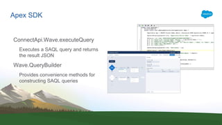 Apex SDK
ConnectApi.Wave.executeQuery
Executes a SAQL query and returns
the result JSON
Wave.QueryBuilder
Provides convenience methods for
constructing SAQL queries
 