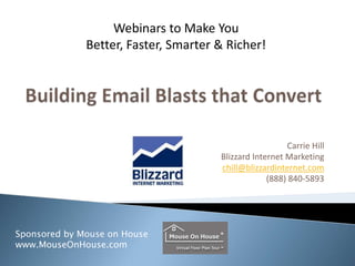 Building Email Blasts that Convert,[object Object],Carrie Hill,[object Object],Blizzard Internet Marketing,[object Object],chill@blizzardinternet.com,[object Object],(888) 840-5893,[object Object],Webinars to Make You  Better, Faster, Smarter & Richer!,[object Object],Sponsored by Mouse on House,[object Object],www.MouseOnHouse.com ,[object Object]