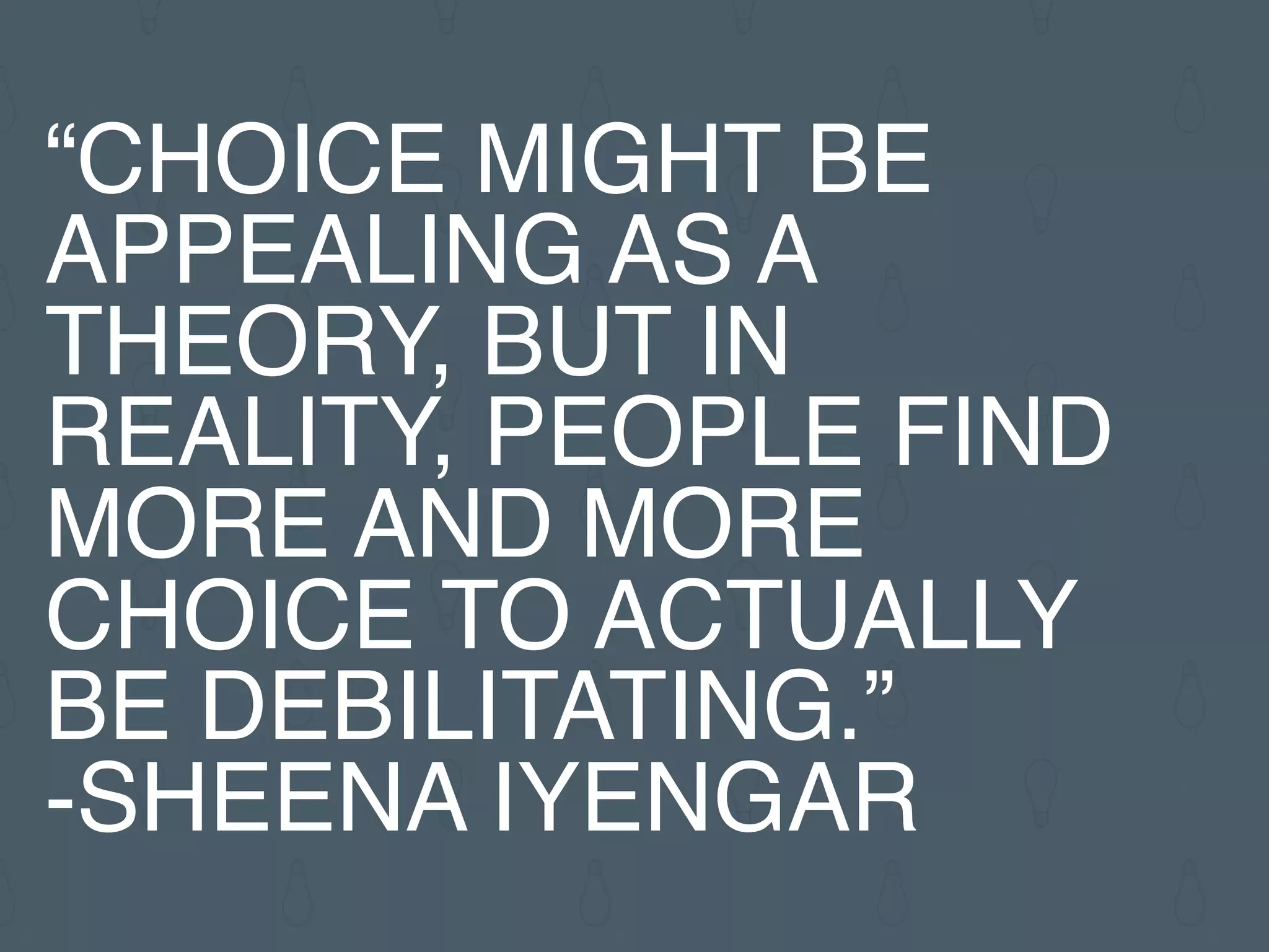 “CHOICE MIGHT BE
APPEALING AS A
THEORY, BUT IN
REALITY, PEOPLE FIND
MORE AND MORE
CHOICE TO ACTUALLY
BE DEBILITATING.”
-SHEENA IYENGAR
 
