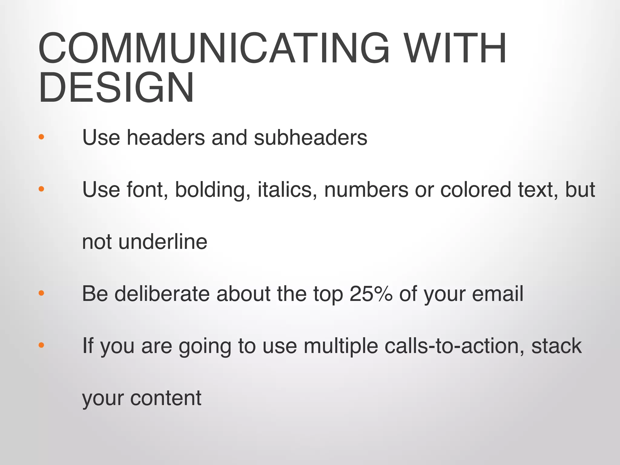• Use headers and subheaders
• Use font, bolding, italics, numbers or colored text, but
not underline
• Be deliberate about the top 25% of your email
• If you are going to use multiple calls-to-action, stack
your content
COMMUNICATING WITH
DESIGN
 