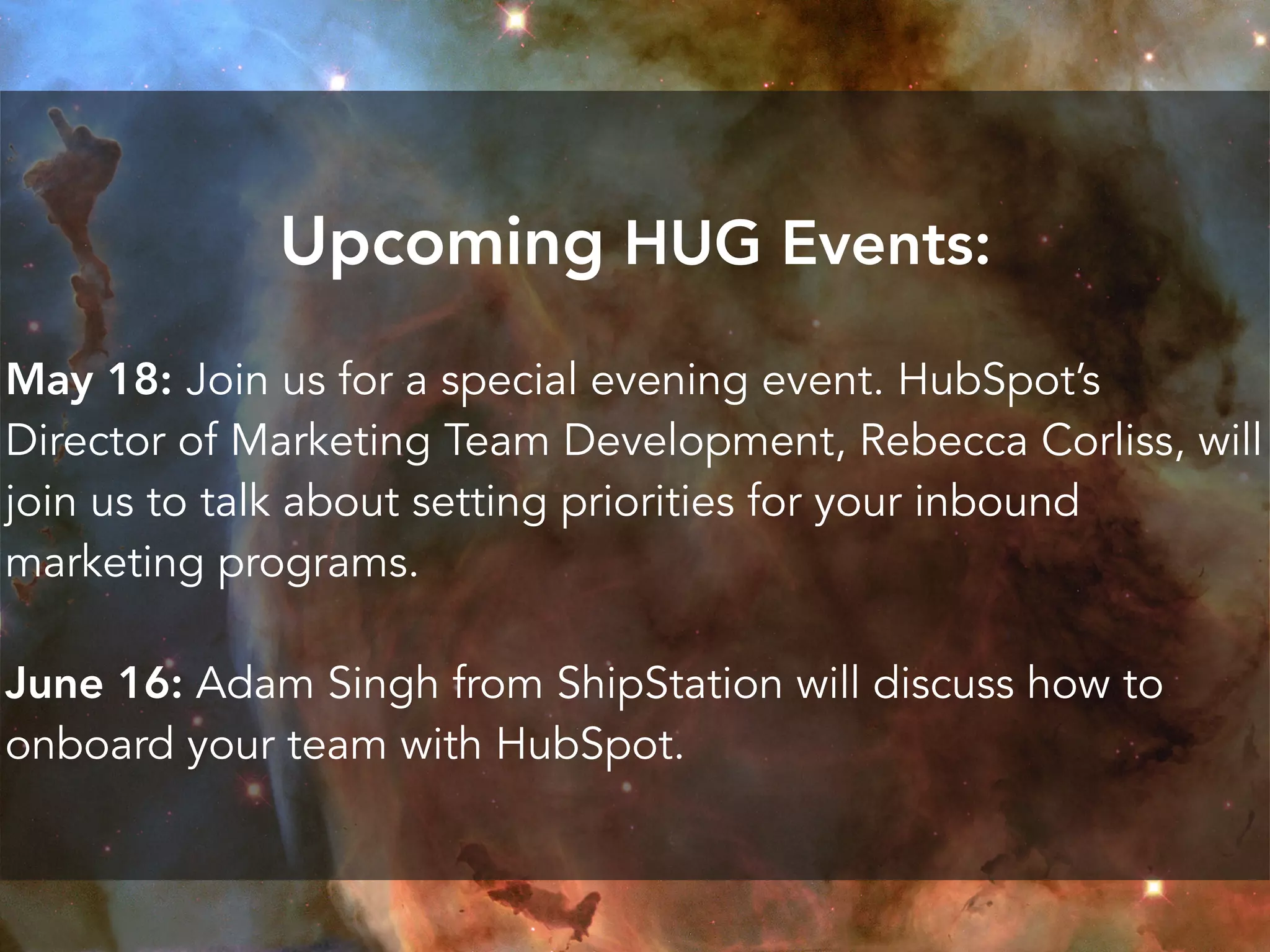 Upcoming HUG Events:
May 18: Join us for a special evening event. HubSpot’s
Director of Marketing Team Development, Rebecca Corliss, will
join us to talk about setting priorities for your inbound
marketing programs.
June 16: Adam Singh from ShipStation will discuss how to
onboard your team with HubSpot.
 