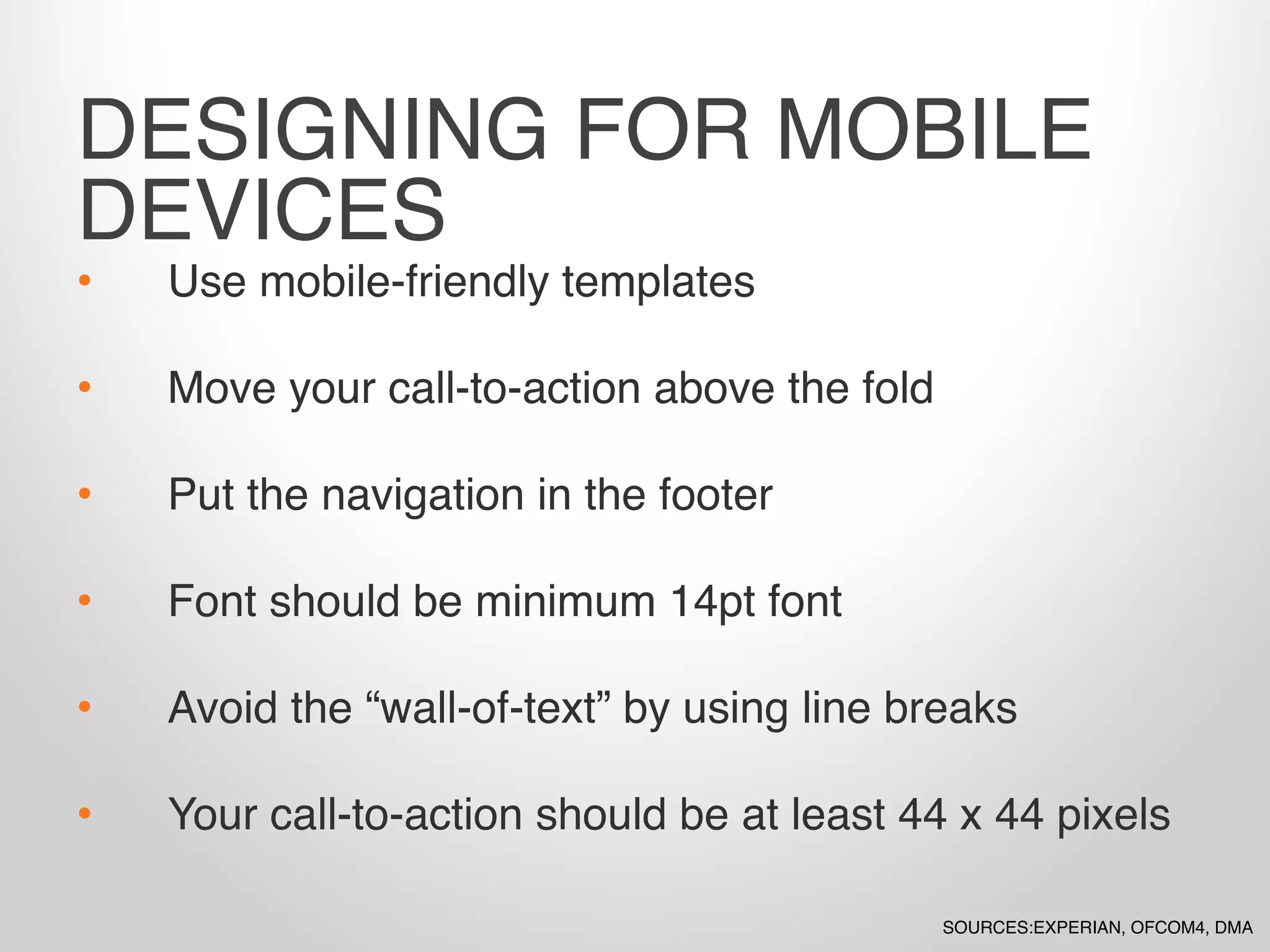• Use mobile-friendly templates
• Move your call-to-action above the fold
• Put the navigation in the footer
• Font should be minimum 14pt font
• Avoid the “wall-of-text” by using line breaks
• Your call-to-action should be at least 44 x 44 pixels
DESIGNING FOR MOBILE
DEVICES
SOURCES:EXPERIAN, OFCOM4, DMA
 