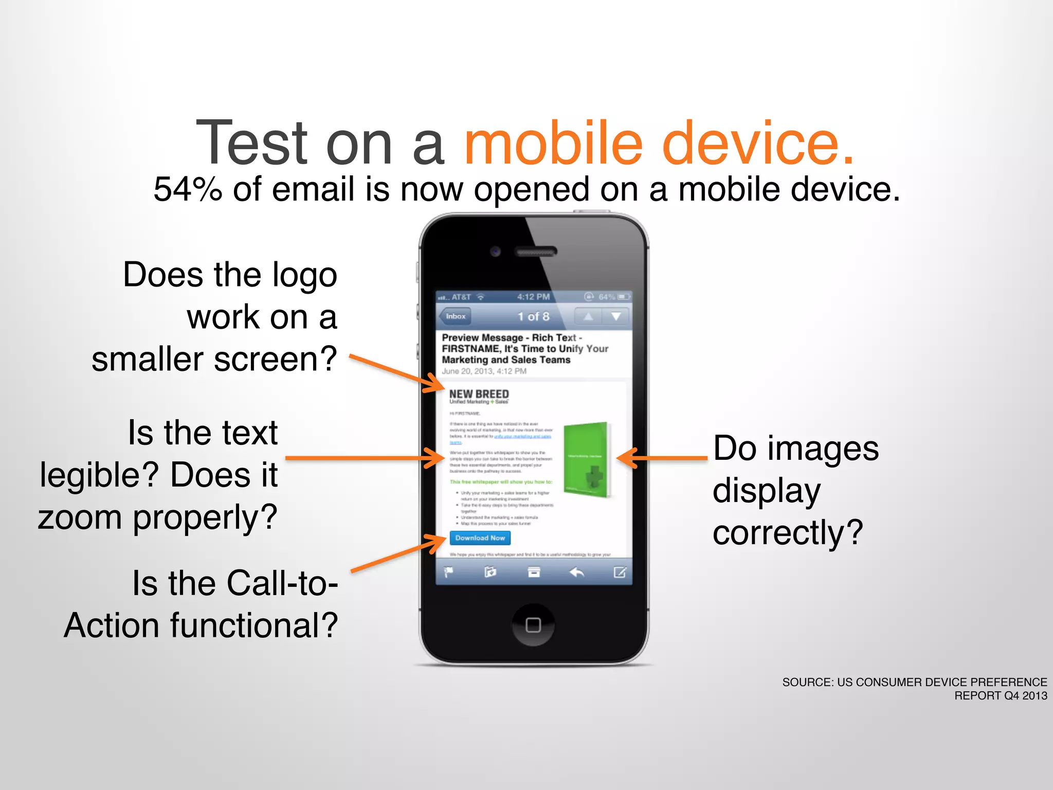 Test on a mobile device.
54% of email is now opened on a mobile device.
Do images
display
correctly?
Is the text
legible? Does it
zoom properly?
Is the Call-to-
Action functional?
Does the logo
work on a
smaller screen?
SOURCE: US CONSUMER DEVICE PREFERENCE
REPORT Q4 2013
 