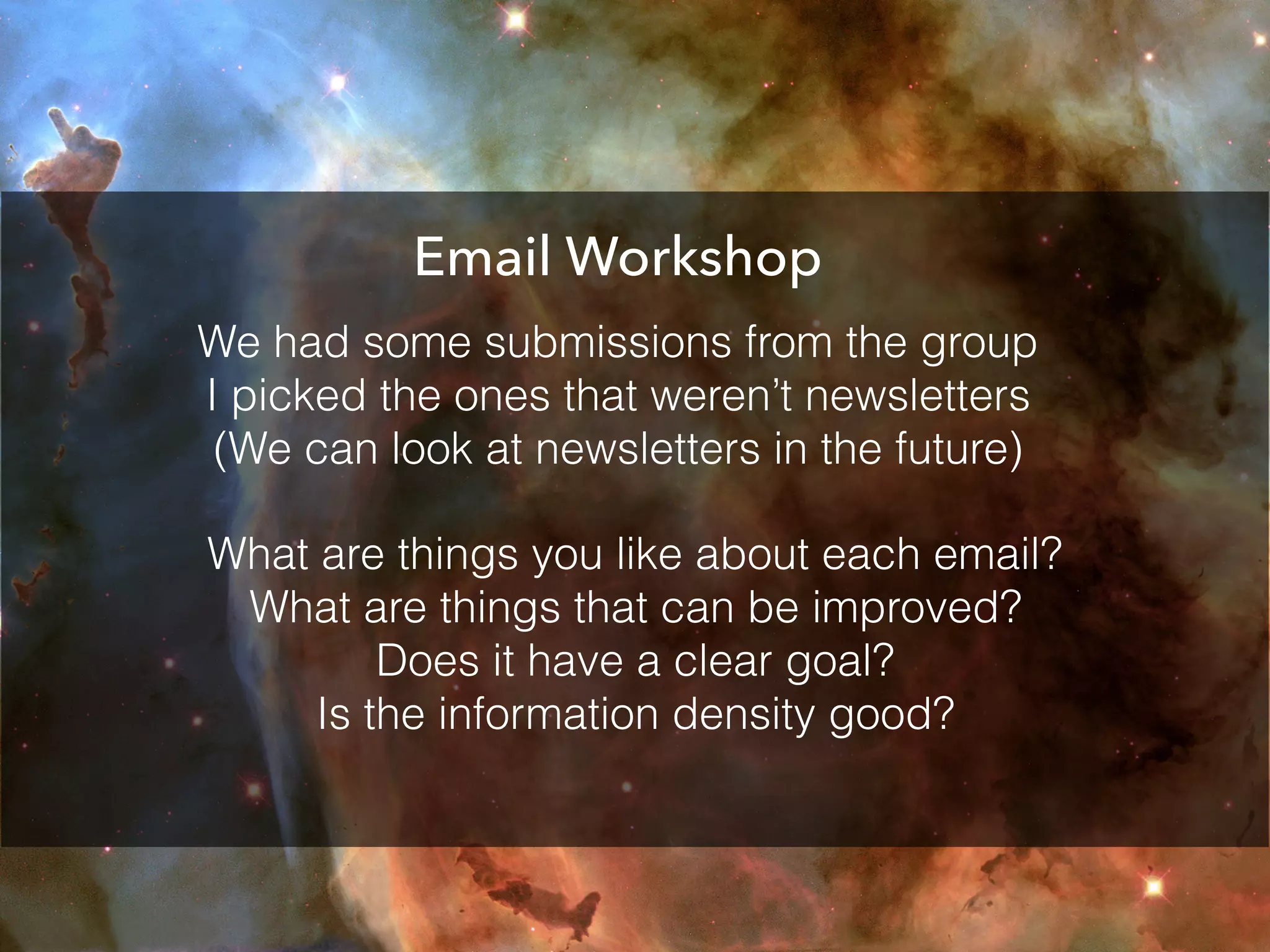 Email Workshop
What are things you like about each email?
What are things that can be improved?
Does it have a clear goal?
Is the information density good?
We had some submissions from the group
I picked the ones that weren’t newsletters
(We can look at newsletters in the future)
 