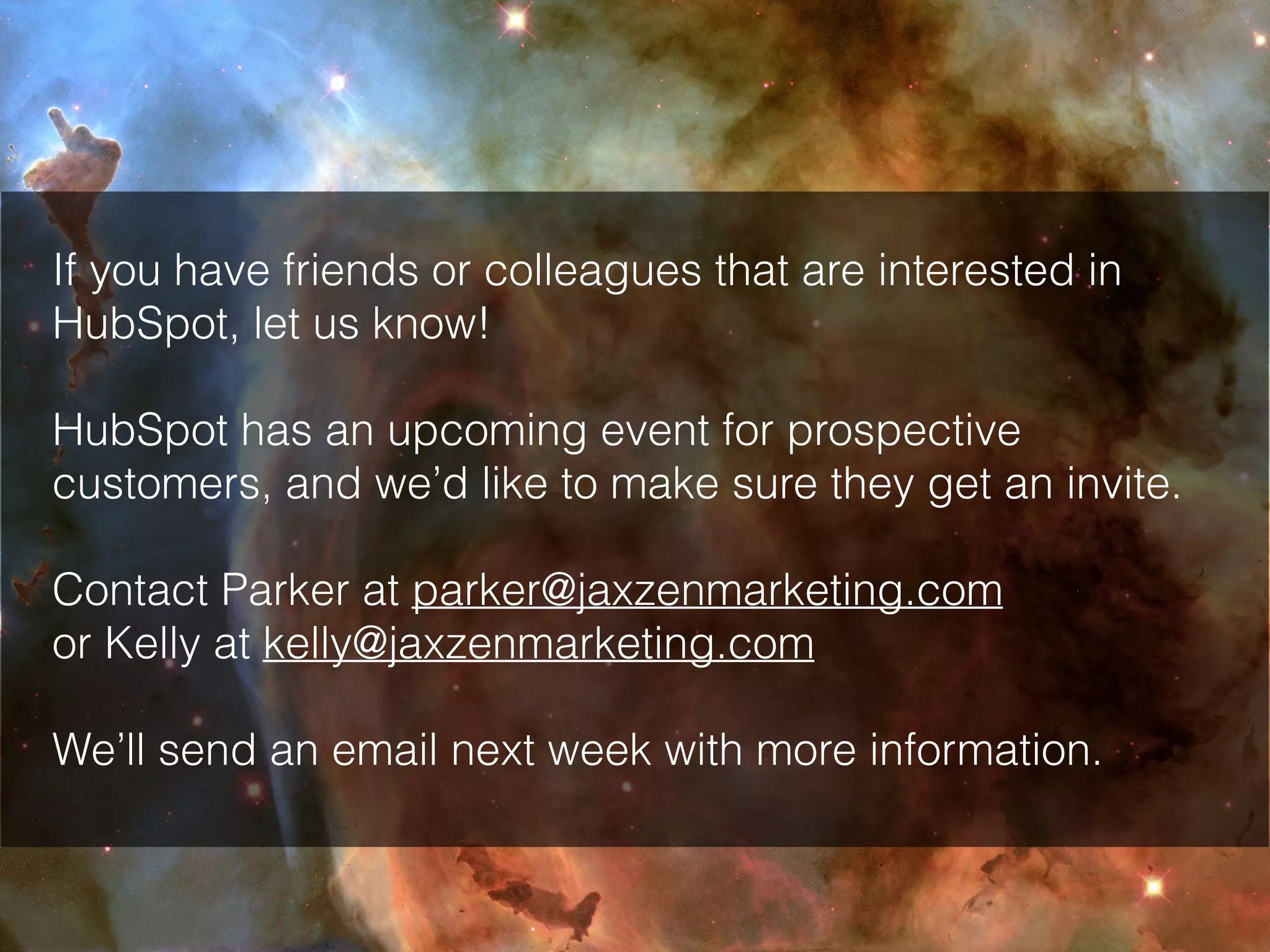 If you have friends or colleagues that are interested in
HubSpot, let us know!
HubSpot has an upcoming event for prospective
customers, and we’d like to make sure they get an invite.
Contact Parker at parker@jaxzenmarketing.com
or Kelly at kelly@jaxzenmarketing.com
We’ll send an email next week with more information.
 