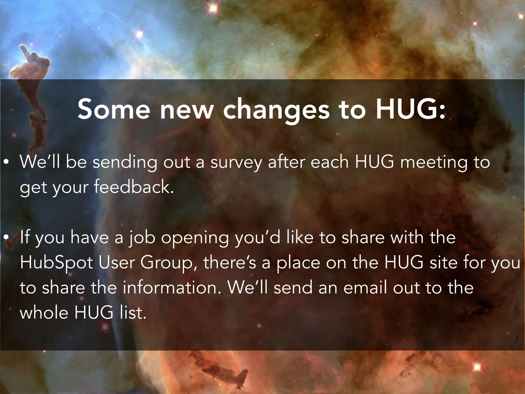 Some new changes to HUG:
• We’ll be sending out a survey after each HUG meeting to
get your feedback.
• If you have a job opening you’d like to share with the
HubSpot User Group, there’s a place on the HUG site for you
to share the information. We’ll send an email out to the
whole HUG list.
 