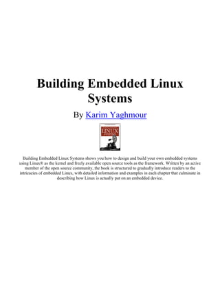 Building Embedded Linux
                  Systems
                              By Karim Yaghmour



  Building Embedded Linux Systems shows you how to design and build your own embedded systems
using Linux® as the kernel and freely available open source tools as the framework. Written by an active
   member of the open source community, the book is structured to gradually introduce readers to the
intricacies of embedded Linux, with detailed information and examples in each chapter that culminate in
                     describing how Linux is actually put on an embedded device.
 