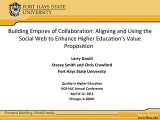 Building Empires of Collaboration: Aligning and Using the
    Social Web to Enhance Higher Education’s Value
                      Proposition
                           Larry Gould
                 Stacey Smith and Chris Crawford
                    Fort Hays State University

                     Quality in Higher Education
                     NCA HLC Annual Conference
                           April 8-12, 2011
                          Chicago, IL 60601
 