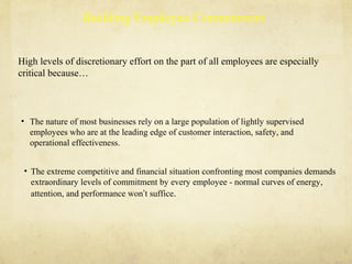 High levels of discretionary effort on the part of all employees are especially
critical because…
• The extreme competitive and financial situation confronting most companies demands
extraordinary levels of commitment by every employee - normal curves of energy,
attention, and performance won’t suffice.
• The nature of most businesses rely on a large population of lightly supervised
employees who are at the leading edge of customer interaction, safety, and
operational effectiveness.
Building Employee Commitment
 