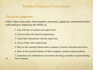 Building Employee Commitment
The Seven Judgments…
reflect those issues that, when properly structured, organized, orchestrated and/or
cultivated give employees the ability to;
1. Join with the co-workers and supervisors,
2. Exercise their job-related competencies,
3. Value their interactions with the supervisor,
4. Act as if they were empowered,
5. Rely on the essential fairness their company’s resource allocation decisions,
6. Rely on the essential fairness of their company’s policies and procedures
7. Experience the entitlements associated with being a member in good standing
of their company.
 