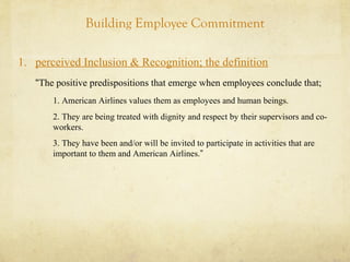 Building Employee Commitment
1. perceived Inclusion & Recognition; the definition
“The positive predispositions that emerge when employees conclude that;
1. American Airlines values them as employees and human beings.
2. They are being treated with dignity and respect by their supervisors and co-
workers.
3. They have been and/or will be invited to participate in activities that are
important to them and American Airlines.”
 