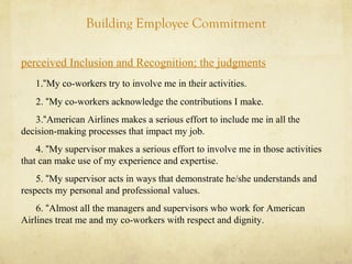 Building Employee Commitment
perceived Inclusion and Recognition; the judgments
1.“My co-workers try to involve me in their activities.
2. “My co-workers acknowledge the contributions I make.
3.“American Airlines makes a serious effort to include me in all the
decision-making processes that impact my job.
4. “My supervisor makes a serious effort to involve me in those activities
that can make use of my experience and expertise.
5. “My supervisor acts in ways that demonstrate he/she understands and
respects my personal and professional values.
6. “Almost all the managers and supervisors who work for American
Airlines treat me and my co-workers with respect and dignity.
 