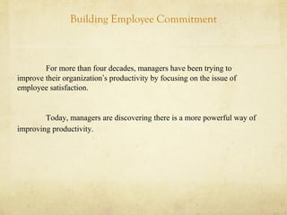 Building Employee Commitment
For more than four decades, managers have been trying to
improve their organization’s productivity by focusing on the issue of
employee satisfaction.
Today, managers are discovering there is a more powerful way of
improving productivity.
 