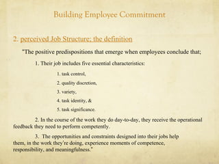 Building Employee Commitment
2. perceived Job Structure; the definition
“The positive predispositions that emerge when employees conclude that;
1. Their job includes five essential characteristics:
1. task control,
2. quality discretion,
3. variety,
4. task identity, &
5. task significance.
2. In the course of the work they do day-to-day, they receive the operational
feedback they need to perform competently.
3. The opportunities and constraints designed into their jobs help
them, in the work they’re doing, experience moments of competence,
responsibility, and meaningfulness.”
 