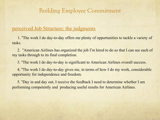Building Employee Commitment
perceived Job Structure; the judgments
1. “The work I do day-to-day offers me plenty of opportunities to tackle a variety of
tasks.
2. “American Airlines has organized the job I’m hired to do so that I can see each of
my tasks through to its final completion.
3. “The work I do day-to-day is significant to American Airlines overall success.
4. “The work I do day-to-day gives me, in terms of how I do my work, considerable
opportunity for independence and freedom.
5. “Day in and day out, I receive the feedback I need to determine whether I am
performing competently and producing useful results for American Airlines.
 