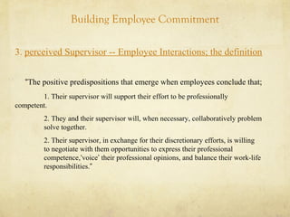 Building Employee Commitment
3. perceived Supervisor -- Employee Interactions; the definition
“The positive predispositions that emerge when employees conclude that;
1. Their supervisor will support their effort to be professionally
competent.
2. They and their supervisor will, when necessary, collaboratively problem
solve together.
2. Their supervisor, in exchange for their discretionary efforts, is willing
to negotiate with them opportunities to express their professional
competence,‘voice’ their professional opinions, and balance their work-life
responsibilities.”
 