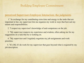 Building Employee Commitment
perceived Supervisor-Employee Interaction; the judgments
1.” In exchange for my contributing extra time and energy to the tasks that are
important to her, my supervisor lets me organize my work in ways that best suit my
talents and responsibilities.
2. “I respect my supervisor’s knowledge of and competence on the job.
3. “My supervisor respects my experience and wisdom, often asking me for my
suggestions on a task that he is working on.
4. “My supervisor and I regularly negotiate my job assignments and work
priorities.
5. “It’s OK if I do work for my supervisor that goes beyond what is required by my
job description.
 