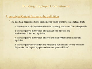 Building Employee Commitment
5. perceived Output Fairness; the definition
“The positive predispositions that emerge when employees conclude that;
1. The resource allocation decisions the company makes are fair and equitable.
2. The company’s distribution of organizational rewards and
punishments is fair and equitable.
3. The company’s distribution of developmental opportunities is fair and
equitable.
4. The company always offers me believable explanations for the decisions
they make that impact my professional and personal lives.”
 