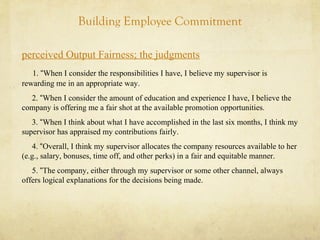 Building Employee Commitment
perceived Output Fairness; the judgments
1. “When I consider the responsibilities I have, I believe my supervisor is
rewarding me in an appropriate way.
2. “When I consider the amount of education and experience I have, I believe the
company is offering me a fair shot at the available promotion opportunities.
3. “When I think about what I have accomplished in the last six months, I think my
supervisor has appraised my contributions fairly.
4. “Overall, I think my supervisor allocates the company resources available to her
(e.g., salary, bonuses, time off, and other perks) in a fair and equitable manner.
5. “The company, either through my supervisor or some other channel, always
offers logical explanations for the decisions being made.
 