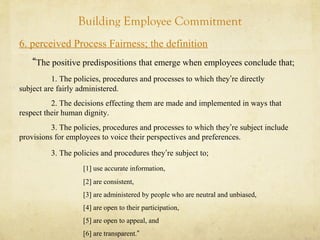 Building Employee Commitment
6. perceived Process Fairness; the definition
“The positive predispositions that emerge when employees conclude that;
1. The policies, procedures and processes to which they’re directly
subject are fairly administered.
2. The decisions effecting them are made and implemented in ways that
respect their human dignity.
3. The policies, procedures and processes to which they’re subject include
provisions for employees to voice their perspectives and preferences.
3. The policies and procedures they’re subject to;
[1] use accurate information,
[2] are consistent,
[3] are administered by people who are neutral and unbiased,
[4] are open to their participation,
[5] are open to appeal, and
[6] are transparent.”
 