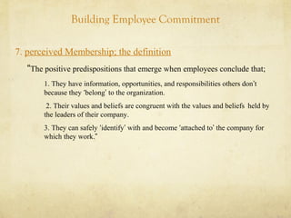 Building Employee Commitment
7. perceived Membership; the definition
“The positive predispositions that emerge when employees conclude that;
1. They have information, opportunities, and responsibilities others don’t
because they ‘belong’ to the organization.
2. Their values and beliefs are congruent with the values and beliefs held by
the leaders of their company.
3. They can safely ‘identify’ with and become ‘attached to’ the company for
which they work.”
 