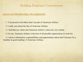Building Employee Commitment
perceived Membership; the judgments
1. “I am proud to tell others that I am part of American Airlines.
2. I really care about the fate of American Airlines.
3. I find that my values and American Airline’s values are very similar.
4. For me, American Airlines is the best of all possible organizations to work for.
5. I receive information, responsibilities and opportunities others don’t because I’m a
‘member in good standing’ of American Airlines.
 