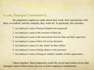Building Employee Commitment
In sum, Employee Commitment is…In sum, Employee Commitment is…
the judgments employees make about their work, their interactions with
their co-workers, and the company they work for. In particular, this includes;
1. An employee’s sense of being included and recognized.
2. An employee’s sense of the structure of their job.
3. An employee’s sense of the interactions between them and their supervisor.
4. An employee’s sense of their role in key decisions.
5. An employee’s sense of a fair ‘return’ for their efforts.
6. An employee’s sense of being subject to fair processes.
7. An employee’s sense of being an ‘entitled’ member of their organization.
Taken together, these judgments create the seven intervention levers that
managers and/or intact teams can use to foster employee commitment.
 