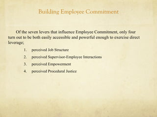 Building Employee Commitment
Of the seven levers that influence Employee Commitment, only four
turn out to be both easily accessible and powerful enough to exercise direct
leverage;
1. perceived Job Structure
2. perceived Supervisor-Employee Interactions
3. perceived Empowerment
4. perceived Procedural Justice
 