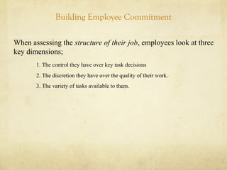 Building Employee Commitment
When assessing the structure of their job, employees look at three
key dimensions;
1. The control they have over key task decisions
2. The discretion they have over the quality of their work.
3. The variety of tasks available to them.
 