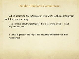 Building Employee Commitment
When assessing the information available to them, employees
look for two key things;
1. Information about where their job fits in the workflow(s) of which
they’re a part, and
2. Input, in-process, and output data about the performance of their
workflow(s),
 