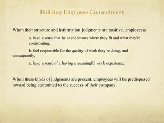 Building Employee Commitment
When their structure and information judgments are positive, employees;
a. have a sense that he or she knows where they fit and what they’re
contributing,
b. feel responsible for the quality of work they’re doing, and
consequently,
c. have a sense of a having a meaningful work experience.
When these kinds of judgments are present, employees will be predisposed
toward being committed to the success of their company.
 