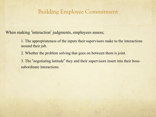 Building Employee Commitment
When making ‘interaction’ judgments, employees assess;
1. The appropriateness of the inputs their supervisors make to the interactions
around their job.
2. Whether the problem solving that goes on between them is joint.
3. The “negotiating latitude” they and their supervisors insert into their boss-
subordinate interactions.
 