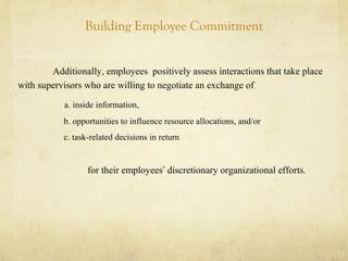 Building Employee Commitment
Additionally, employees positively assess interactions that take place
with supervisors who are willing to negotiate an exchange of
a. inside information,
b. opportunities to influence resource allocations, and/or
c. task-related decisions in return
for their employees’ discretionary organizational efforts.
 