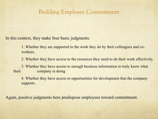 Building Employee Commitment
In this context, they make four basic judgments.
1. Whether they are supported in the work they do by their colleagues and co-
workers.
2. Whether they have access to the resources they need to do their work effectively.
3. Whether they have access to enough business information to truly know what
their company is doing
4. Whether they have access to opportunities for development that the company
supports.
Again, positive judgments here predispose employees toward commitment.
 
