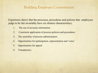 Building Employee Commitment
Experience shows that the processes, procedures and policies that employees
judge to be fair invariably have six distinct characteristics;
1. The use of accurate information
2. Consistent application of process policies and procedures
3. The neutrality of process administrators
4. Opportunities for participation, representation and ‘voice’
5. Opportunities for appeal
6. Transparency
 