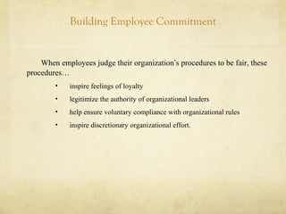 Building Employee Commitment
When employees judge their organization’s procedures to be fair, these
procedures…
• inspire feelings of loyalty
• legitimize the authority of organizational leaders
• help ensure voluntary compliance with organizational rules
• inspire discretionary organizational effort.
 