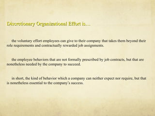Discretionary Organizational Effort is…Discretionary Organizational Effort is…
the voluntary effort employees can give to their company that takes them beyond their
role requirements and contractually rewarded job assignments.
the employee behaviors that are not formally prescribed by job contracts, but that are
nonetheless needed by the company to succeed.
in short, the kind of behavior which a company can neither expect nor require, but that
is nonetheless essential to the company’s success.
 