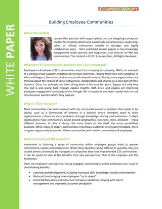  
WHITE PAPER 
Building Employee Communities 
About the Author 
Lauren Klein partners with organizations that are designing conceptual 
models for creating vibrant and sustainable social business, leadership, 
talent  or  affinity  community  models  in  strategic  and  highly 
collaborative ways.   She's published several papers in top knowledge 
management  trade  journals  and  magazines,  and  lectures  on  KM  and 
communities. This content is © 2011 Lauren Klein, All Rights Reserved. 
What are E2E Communities and Why Are They Important? 
Employee‐to‐Employee (E2E) communities vary from company to company. IBM is an example 
of a company that supports initiatives to increase openness, ranging from their early adoption of 
wikis and blogs to the notion of jams and social network analysis. Today, many organizations are 
thinking about the impact of social networking, collaboration and sharing as a core part of their 
business. Cisco, for example, has been doing work in this area for years. Zappos not only lives 
this,  but  is  also  giving  back  through  Zappos  Insights.  IBM,  Cisco  and  Zappos  are  improving 
employee engagement and productivity through this transparent and open model that mirrors 
the consumer world in which they operate. 
What is Their Purpose?  
Most communities I’ve been involved with are structured around a problem that needs to be 
solved,  such  as  a  Community  of  Interest  in  a  domain  where  members  want  to  solve 
organizational, cultural or social problems through knowledge sharing and innovation. Today’s 
organizations have communities based around geographies, functions, roles, products – many 
different  domains.  It’s  like  a  library:  the  more  books  on  the  shelf,  the  more  possibilities 
available. While many of today’s communities encompass customer or prospect feedback, there 
is a great opportunity to connect these communities with online communities of employees. 
What Are Some of the Benefits? 
Investment  in  fostering  a  sense  of  community  within  employee  groups  leads  to  greater 
commitment, loyalty and productivity. While these benefits can be difficult to quantify, they are 
touted almost universally by managers of companies that have implemented E2E communities. 
It can be useful to look at the benefits from two perspectives: that of the employer and the 
employees.  
From the employer’s perspective, having engaged, community‐oriented employees can result in 
the following benefits: 
 Learning and development, including increased skill, knowledge, morale and retention 
 Reduced time bringing new employees “up to speed” 
 Brand Ambassadors and enhanced company reputation, helping with talent 
management and improved customer perception 
 